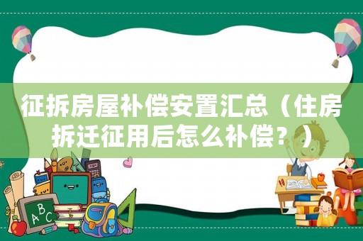 征拆房屋補償安置匯總（住房拆遷征用后怎么補償？）