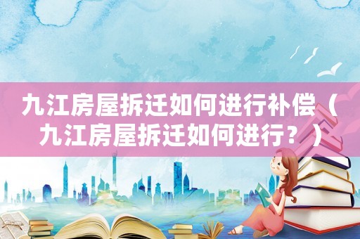 九江房屋拆遷如何進(jìn)行補(bǔ)償（九江房屋拆遷如何進(jìn)行？）