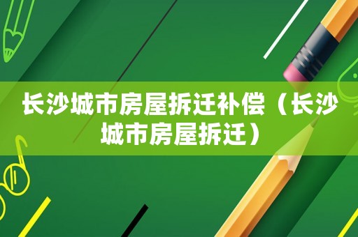 長沙城市房屋拆遷補(bǔ)償（長沙城市房屋拆遷）