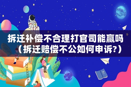 拆遷補償不合理打官司能贏嗎（拆遷賠償不公如何申訴?）