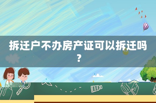 拆遷戶不辦房產證可以拆遷嗎？