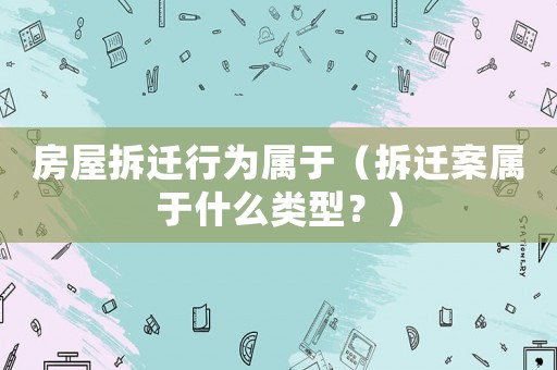 房屋拆遷行為屬于（拆遷案屬于什么類型？）