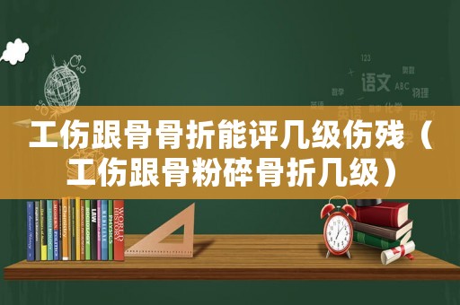 工傷跟骨骨折能評幾級傷殘（工傷跟骨粉碎骨折幾級）
