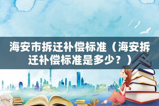 海安市拆遷補(bǔ)償標(biāo)準(zhǔn)（海安拆遷補(bǔ)償標(biāo)準(zhǔn)是多少？）