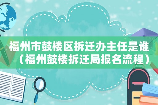 福州市鼓樓區拆遷辦主任是誰（福州鼓樓拆遷局報名流程）