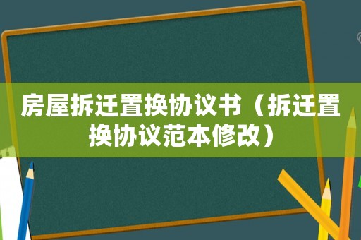 房屋拆遷置換協議書（拆遷置換協議范本修改）