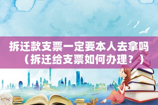 拆遷款支票一定要本人去拿嗎（拆遷給支票如何辦理？）