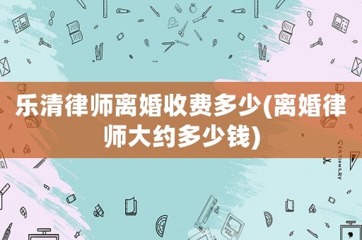樂清律師離婚收費(fèi)多少(離婚律師大約多少錢)