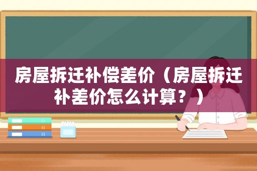 房屋拆遷補償差價（房屋拆遷補差價怎么計算？）