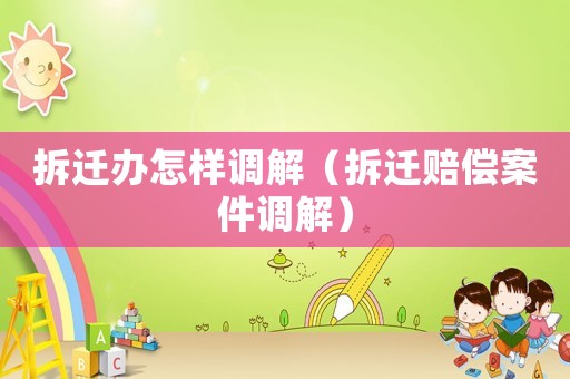 拆遷辦怎樣調解（拆遷賠償案件調解）