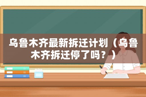 烏魯木齊最新拆遷計劃（烏魯木齊拆遷停了嗎？）