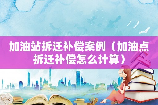 加油站拆遷補(bǔ)償案例（加油點(diǎn)拆遷補(bǔ)償怎么計(jì)算）