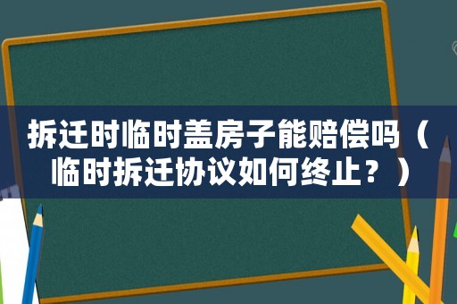 拆遷時臨時蓋房子能賠償嗎（臨時拆遷協議如何終止？）