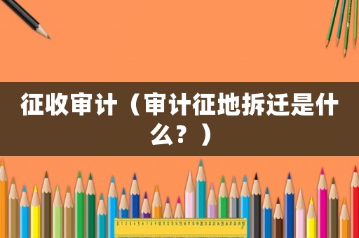 征收審計（審計征地拆遷是什么？）
