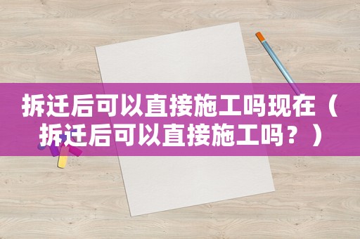 拆遷后可以直接施工嗎現(xiàn)在（拆遷后可以直接施工嗎？）