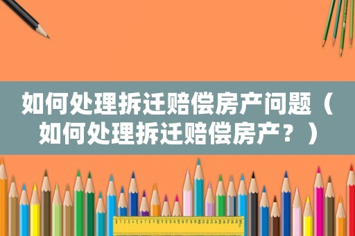 如何處理拆遷賠償房產問題（如何處理拆遷賠償房產？）