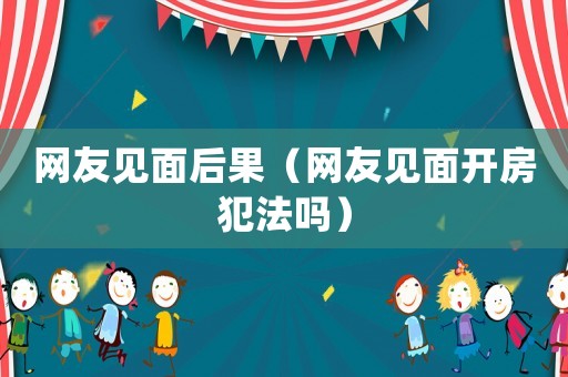 網友見面后果（網友見面開房犯法嗎）