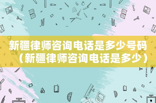 新疆律師咨詢電話是多少號碼（新疆律師咨詢電話是多少）