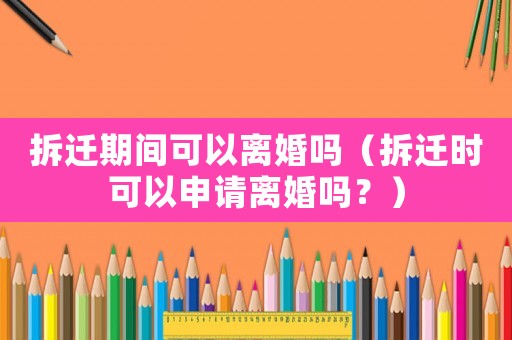 拆遷期間可以離婚嗎（拆遷時可以申請離婚嗎？）