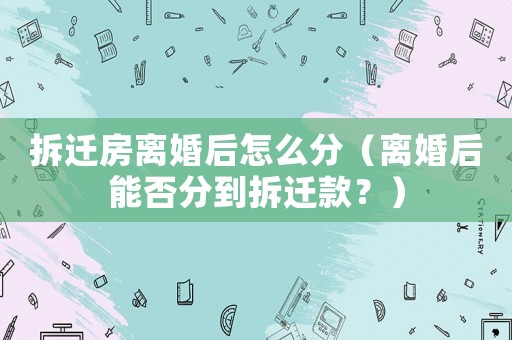 拆遷房離婚后怎么分（離婚后能否分到拆遷款？）