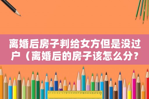 離婚后房子判給女方但是沒過戶（離婚后的房子該怎么分？）