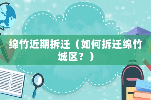 綿竹近期拆遷（如何拆遷綿竹城區(qū)？）