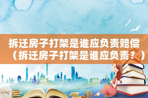 拆遷房子打架是誰應負責賠償（拆遷房子打架是誰應負責？）