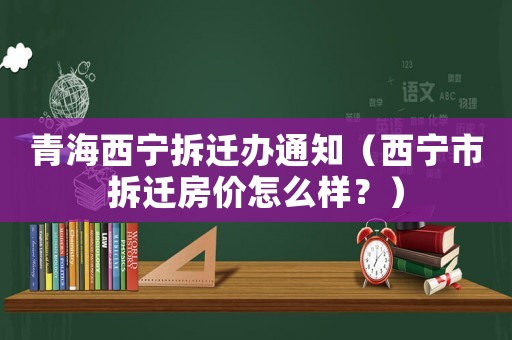 青海西寧拆遷辦通知（西寧市拆遷房價怎么樣？）