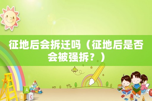 征地后會拆遷嗎（征地后是否會被強拆？）