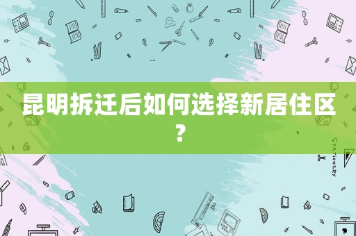 昆明拆遷后如何選擇新居住區(qū)？