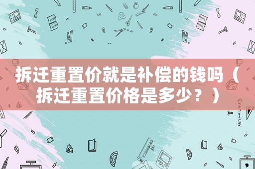 拆遷重置價就是補償的錢嗎（拆遷重置價格是多少？）