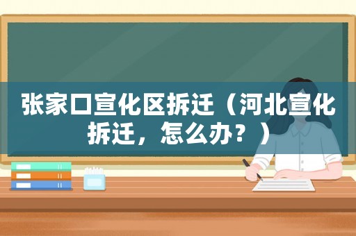 張家口宣化區(qū)拆遷（河北宣化拆遷，怎么辦？）