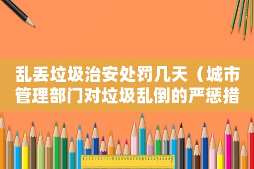 亂丟垃圾治安處罰幾天（城市管理部門對垃圾亂倒的嚴懲措施）