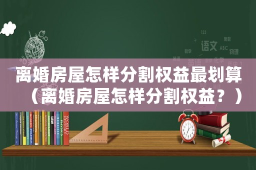 離婚房屋怎樣分割權益最劃算（離婚房屋怎樣分割權益？）
