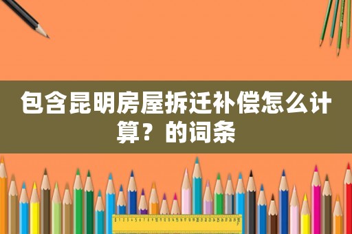 包含昆明房屋拆遷補(bǔ)償怎么計(jì)算？的詞條