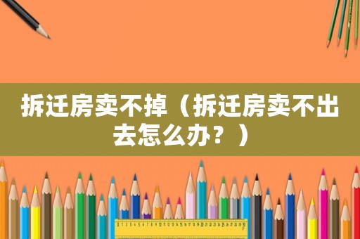 拆遷房賣不掉（拆遷房賣不出去怎么辦？）