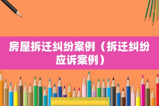房屋拆遷糾紛案例（拆遷糾紛應(yīng)訴案例）