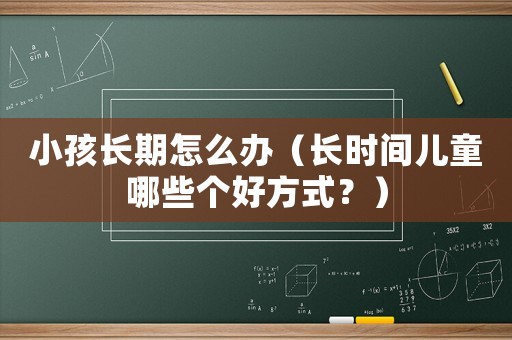 小孩長(zhǎng)期怎么辦（長(zhǎng)時(shí)間兒童哪些個(gè)好方式？）