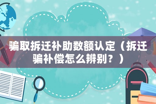 騙取拆遷補助數額認定（拆遷騙補償怎么辨別？）