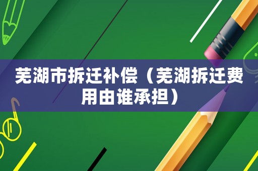 蕪湖市拆遷補償（蕪湖拆遷費用由誰承擔）