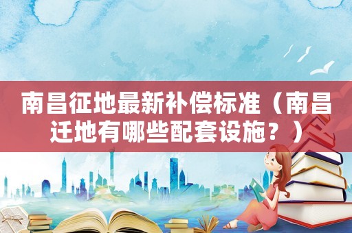 南昌征地最新補(bǔ)償標(biāo)準(zhǔn)（南昌遷地有哪些配套設(shè)施？）