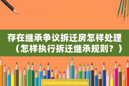存在繼承爭議拆遷房怎樣處理（怎樣執(zhí)行拆遷繼承規(guī)則？）