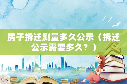 房子拆遷測量多久公示（拆遷公示需要多久？）