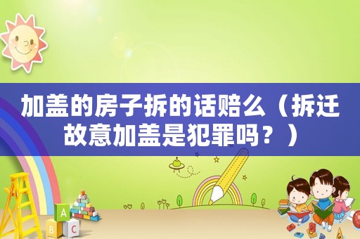 加蓋的房子拆的話賠么（拆遷故意加蓋是犯罪嗎？）