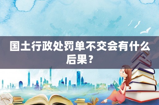 國土行政處罰單不交會有什么后果？