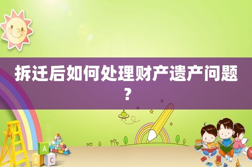拆遷后如何處理財產(chǎn)遺產(chǎn)問題？