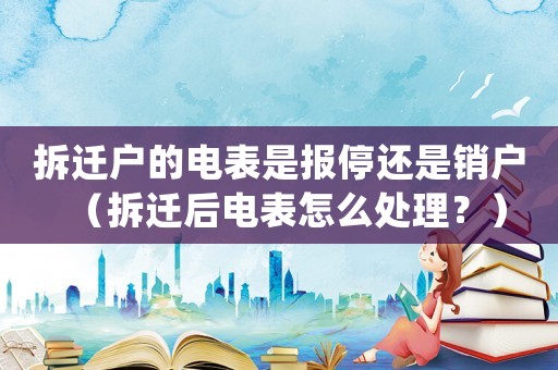 拆遷戶的電表是報停還是銷戶（拆遷后電表怎么處理？）