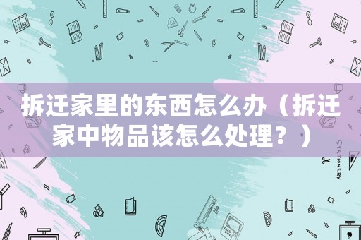 拆遷家里的東西怎么辦（拆遷家中物品該怎么處理？）