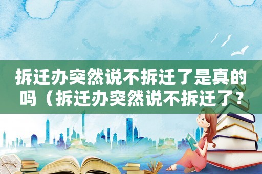 拆遷辦突然說不拆遷了是真的嗎（拆遷辦突然說不拆遷了？）