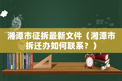 湘潭市征拆最新文件（湘潭市拆遷辦如何聯系？）